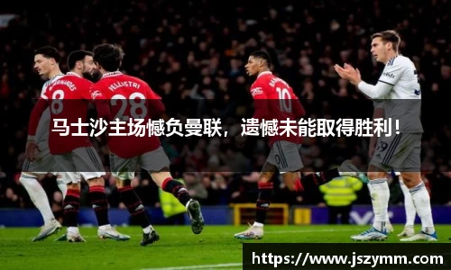马士沙主场憾负曼联，遗憾未能取得胜利！