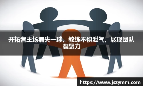 开拓者主场痛失一球，教练不惧泄气，展现团队凝聚力