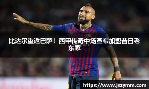 比达尔重返巴萨！西甲传奇中场宣布加盟昔日老东家