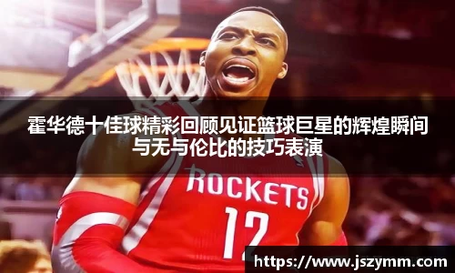 霍华德十佳球精彩回顾见证篮球巨星的辉煌瞬间与无与伦比的技巧表演
