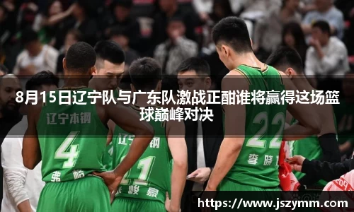 8月15日辽宁队与广东队激战正酣谁将赢得这场篮球巅峰对决