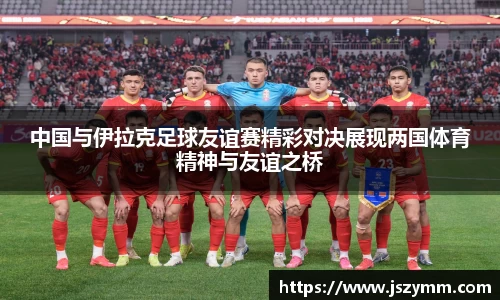 中国与伊拉克足球友谊赛精彩对决展现两国体育精神与友谊之桥