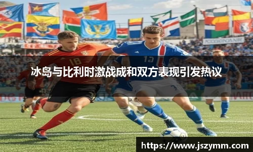 冰岛与比利时激战成和双方表现引发热议