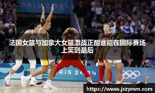 法国女篮与加拿大女篮激战正酣谁能在国际赛场上笑到最后
