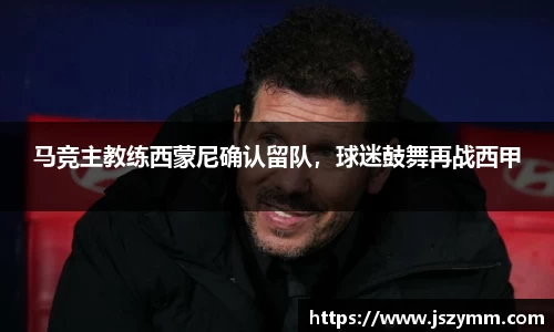 马竞主教练西蒙尼确认留队，球迷鼓舞再战西甲