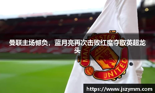 曼联主场憾负，蓝月亮再次击败红魔夺取英超龙头